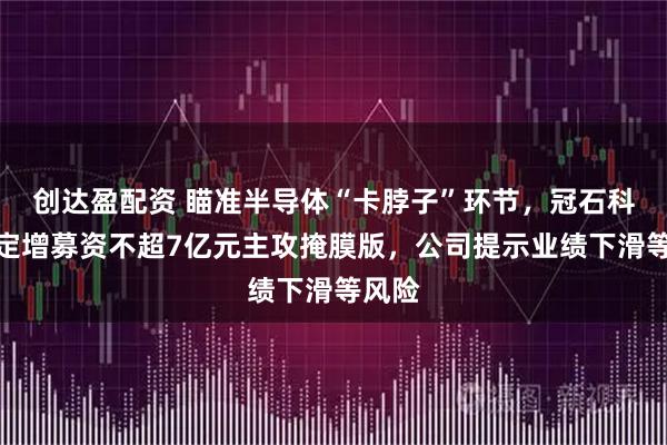 创达盈配资 瞄准半导体“卡脖子”环节，冠石科技拟定增募资不超7亿元主攻掩膜版，公司提示业绩下滑等风险