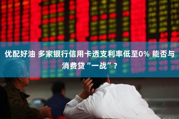 优配好油 多家银行信用卡透支利率低至0% 能否与消费贷“一战”？
