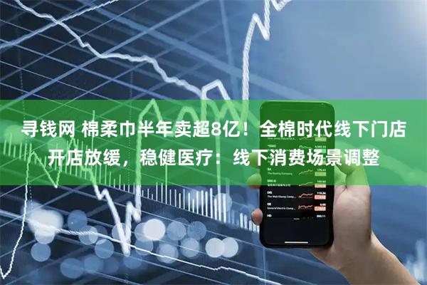 寻钱网 棉柔巾半年卖超8亿！全棉时代线下门店开店放缓，稳健医疗：线下消费场景调整