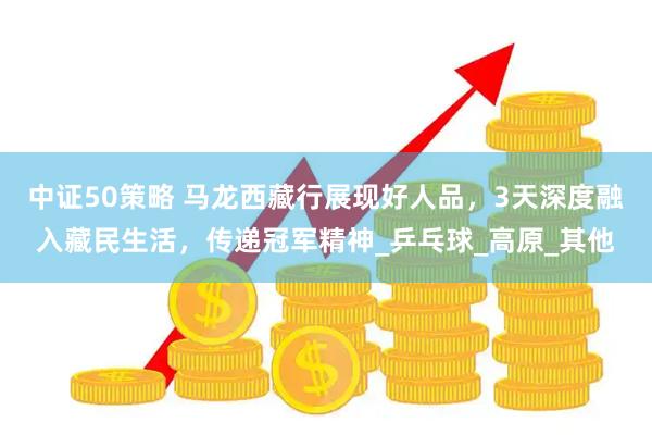 中证50策略 马龙西藏行展现好人品，3天深度融入藏民生活，传递冠军精神_乒乓球_高原_其他