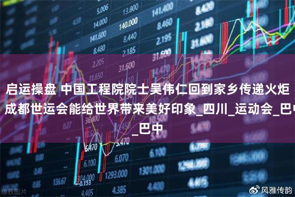 启运操盘 中国工程院院士吴伟仁回到家乡传递火炬：成都世运会能给世界带来美好印象_四川_运动会_巴中