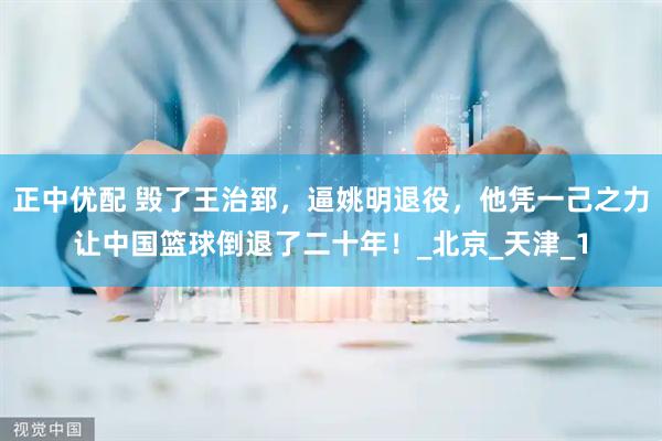 正中优配 毁了王治郅，逼姚明退役，他凭一己之力让中国篮球倒退了二十年！_北京_天津_1