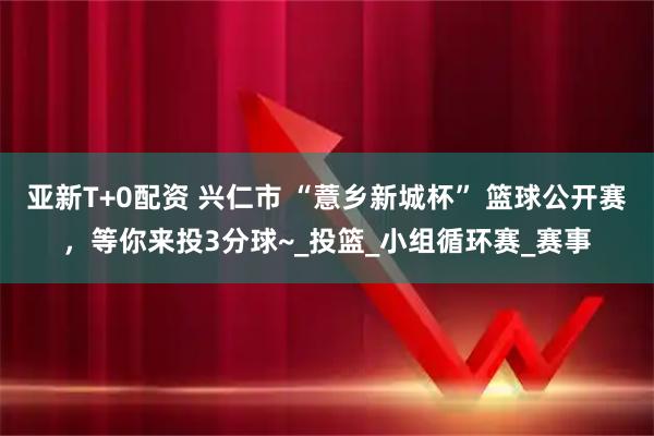 亚新T+0配资 兴仁市 “薏乡新城杯” 篮球公开赛，等你来投3分球~_投篮_小组循环赛_赛事