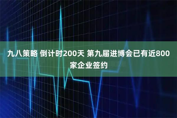 九八策略 倒计时200天 第九届进博会已有近800家企业签约