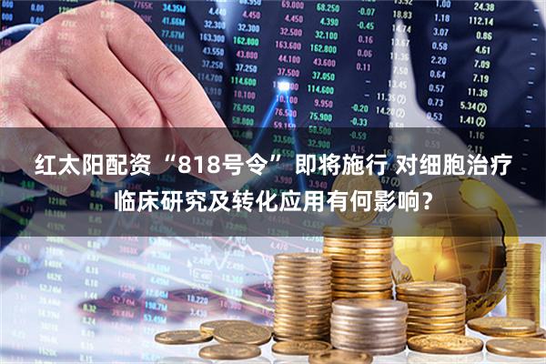 红太阳配资 “818号令” 即将施行 对细胞治疗临床研究及转化应用有何影响？