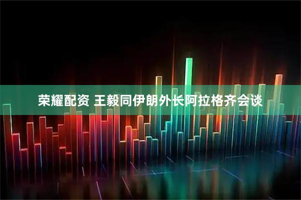 荣耀配资 王毅同伊朗外长阿拉格齐会谈