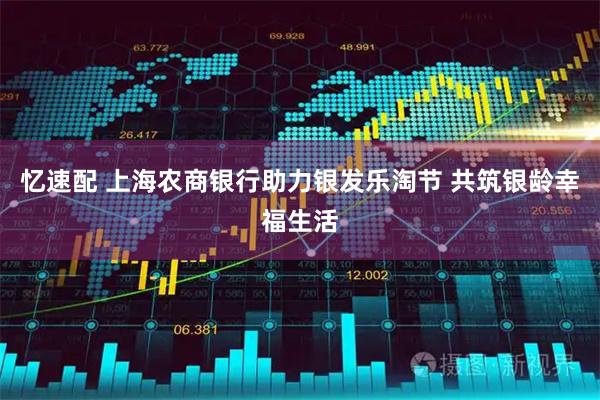 忆速配 上海农商银行助力银发乐淘节 共筑银龄幸福生活