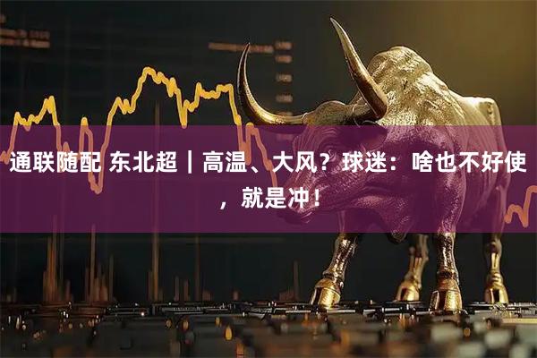 通联随配 东北超｜高温、大风？球迷：啥也不好使，就是冲！