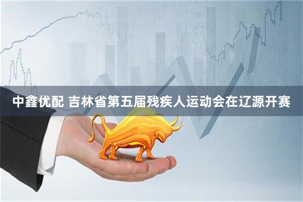 中鑫优配 吉林省第五届残疾人运动会在辽源开赛