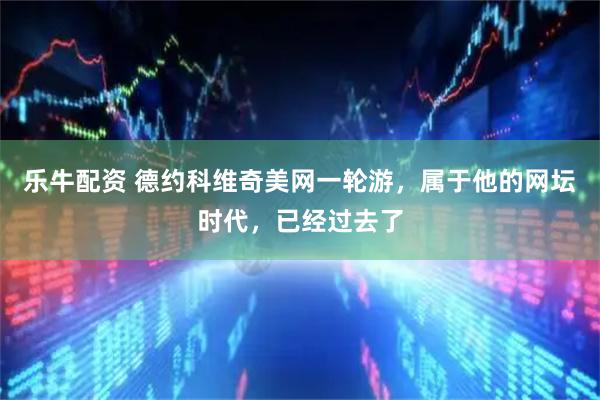 乐牛配资 德约科维奇美网一轮游，属于他的网坛时代，已经过去了