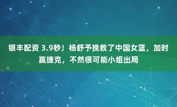 银丰配资 3.9秒！杨舒予挽救了中国女篮，加时赢捷克，不然很可能小组出局