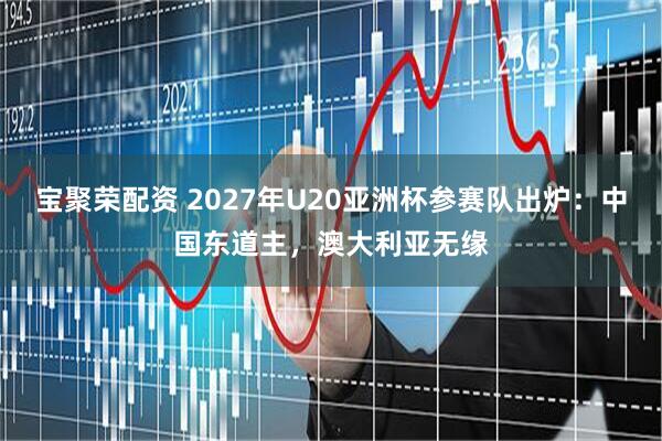 宝聚荣配资 2027年U20亚洲杯参赛队出炉：中国东道主，澳大利亚无缘